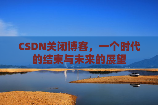 CSDN关闭博客，一个时代的结束与未来的展望